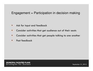 Engagement = Participation in decision making


          Ask for input and feedback
          Consider activities that get audience out of their seats
          Consider activities that get people talking to one another
          Post feedback




MUNICIPAL FACILITIES PLANS                           MUNICIPAL FACILITIES PLANS
Strategies for Success                                         September 21, 2012
 