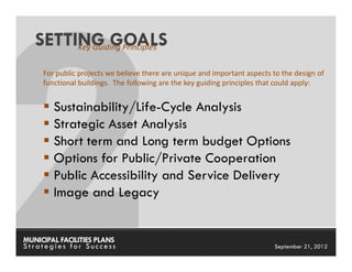 SETTING GOALS
        Key Guiding Principles

     For public projects we believe there are unique and important aspects to the design of
     functional buildings. The following are the key guiding principles that could apply:


        Sustainability/Life-Cycle Analysis
        Strategic Asset Analysis
        Short term and Long term budget Options
        Options for Public/Private Cooperation
        Public Accessibility and Service Delivery
        Image and Legacy


MUNICIPAL FACILITIES PLANS                                      MUNICIPAL FACILITIES PLANS
Strategies for Success                                                     September 21, 2012
 