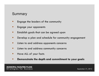 Summary

          Engage the leaders of the community
          Engage your opponents
          Establish goals that can be agreed upon
          Develop a plan and schedule for community engagement
          Listen to and address opponents concerns
          Listen to and address community concerns
          Have ALL of your facts
          Demonstrate the depth and commitment to your goals

MUNICIPAL FACILITIES PLANS                           MUNICIPAL FACILITIES PLANS
Strategies for Success                                         September 21, 2012
 
