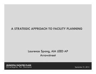 A STRATEGIC APPROACH TO FACILITY PLANNING




                      Laurence Spang, AIA LEED AP
                              Arrowstreet

MUNICIPAL FACILITIES PLANS                    MUNICIPAL FACILITIES PLANS
Strategies for Success                                  September 21, 2012
 