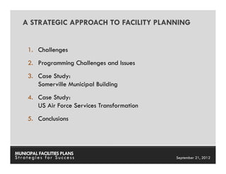 A STRATEGIC APPROACH TO FACILITY PLANNING


     1. Challenges
     2. Programming Challenges and Issues
     3. Case Study:
        Somerville Municipal Building
     4. Case Study:
        US Air Force Services Transformation
     5. Conclusions




MUNICIPAL FACILITIES PLANS                     MUNICIPAL FACILITIES PLANS
Strategies for Success                                   September 21, 2012
 