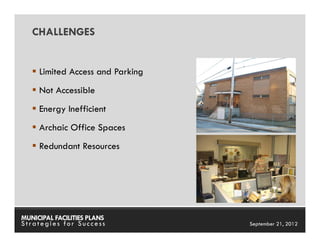 CHALLENGES


     Limited Access and Parking
     Not Accessible
     Energy Inefficient
     Archaic Office Spaces
     Redundant Resources




MUNICIPAL FACILITIES PLANS        MUNICIPAL FACILITIES PLANS
Strategies for Success                      September 21, 2012
 