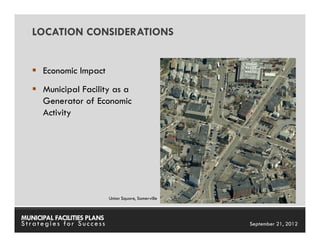 LOCATION CONSIDERATIONS


      Economic Impact
      Municipal Facility as a
      Generator of Economic
      Activity




                             Union Square, Somerville



MUNICIPAL FACILITIES PLANS                              MUNICIPAL FACILITIES PLANS
Strategies for Success                                            September 21, 2012
 