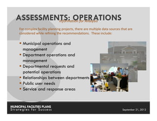ASSESSMENTS: OPERATIONS
            Information for Analysis
     For complex facility planning projects, there are multiple data sources that are
     considered while refining the recommendations. These include:

       Municipal operations and
       management
       Department operations and
       management
       Departmental requests and
       potential operations
       Relationships between departments
       Public user needs
       Service and response areas


MUNICIPAL FACILITIES PLANS                                       MUNICIPAL FACILITIES PLANS
Strategies for Success                                                       September 21, 2012
 