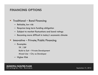 FINANCING OPTIONS


      Traditional – Bond Financing
       –   Reliable, low risk
       –   Requires long term funding obligation
       –   Subject to market fluctuations and bond ratings
       –   Becoming more difficult in today’s economic climate

      Innovative – Private/Public Financing
       – Examples
            TIF / DIF
            Build to Suit – Private Development
            Mixed Use – City as Developer
       – Higher Risk


MUNICIPAL FACILITIES PLANS                                  MUNICIPAL FACILITIES PLANS
Strategies for Success                                                September 21, 2012
 