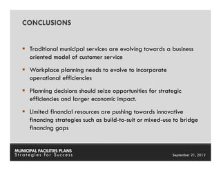 CONCLUSIONS


      Traditional municipal services are evolving towards a business
      oriented model of customer service
      Workplace planning needs to evolve to incorporate
      operational efficiencies
      Planning decisions should seize opportunities for strategic
      efficiencies and larger economic impact.
      Limited financial resources are pushing towards innovative
      financing strategies such as build-to-suit or mixed-use to bridge
      financing gaps


MUNICIPAL FACILITIES PLANS                          MUNICIPAL FACILITIES PLANS
Strategies for Success                                        September 21, 2012
 