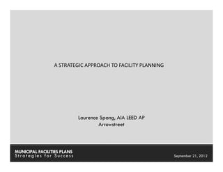 A STRATEGIC APPROACH TO FACILITY PLANNING




                             Laurence Spang, AIA LEED AP
                                     Arrowstreet



MUNICIPAL FACILITIES PLANS                                 MUNICIPAL FACILITIES PLANS
Strategies for Success                                               September 21, 2012
 