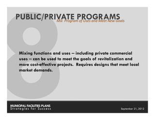PUBLIC/PRIVATE PROGRAMS
             Mix Program of Uses and Meet New Goals




     Mixing functions and uses – including private commercial
     uses – can be used to meet the goals of revitalization and
     more cost-effective projects. Requires designs that meet local
     market demands.




MUNICIPAL FACILITIES PLANS                      MUNICIPAL FACILITIES PLANS
Strategies for Success                                    September 21, 2012
 