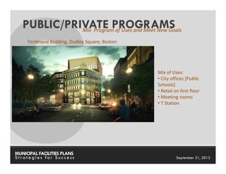 PUBLIC/PRIVATE PROGRAMS
             Mix Program of Uses and Meet New Goals

     Ferdinand Building, Dudley Square, Boston




                                                   Mix of Uses:
                                                   • City offices [Public
                                                   Schools]
                                                   • Retail on first floor
                                                   • Meeting rooms
                                                   • T Station




MUNICIPAL FACILITIES PLANS                       MUNICIPAL FACILITIES PLANS
Strategies for Success                                       September 21, 2012
 
