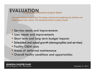 EVALUATION
        Comparative Evaluation of Space Needs
     Use a spreadsheet matrix form for listing, ranking and weighting the facilities and
     needs against the criteria. The evaluation factors usually include:




       Service needs and improvements
       User needs and improvements
       Short term and long term budget impacts
       Scheduled and actual growth (demographics and services)
       Facility O&M costs
       Areas of deferred maintenance
       Overall facility conditions and opportunities

MUNICIPAL FACILITIES PLANS                                       MUNICIPAL FACILITIES PLANS
Strategies for Success                                                       September 21, 2012
 