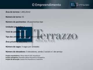O Empreendimento Área do terreno:  1.001,65m2 Número de torres:  01 Número de pavimentos:  18 pavimentos tipo Unidades por andar:  2 Total de unidades:  36 Tipo das unidades:  4 Dormitórios (2 Suítes) Área privativa:  182,55m2 Número de vagas:  3 vagas por unidades Número de elevadores:  3 elevadores, sendo 2 sociais e 1 de serviço Projeto arquitetônico:  Wilson Marchi EGC Arquitetura Projeto paisagístico:  Benedito Abbud Arquitetura Paisagística Projeto de decoração:  Sandra Pini Arquitetura e Interiores 