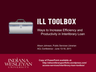 Ways to Increase Efficiency and
Productivity in Interlibrary Loan

Alison Johnson, Public Services Librarian
ACL Conference - June 13-16, 2011

Copy of PowerPoint available at:
http://alisonlibraryportfolio.wordpress.com/
access-services/interlibrary-loan-toolbox/

 