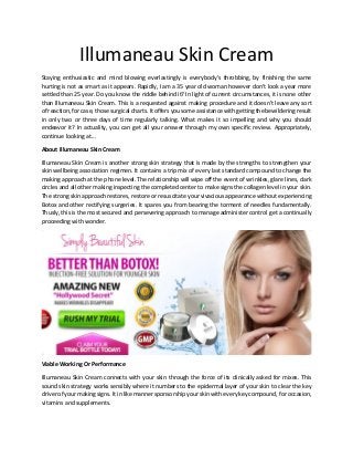 Illumaneau Skin Cream
Staying enthusiastic and mind blowing everlastingly is everybody's throbbing, by finishing the same
hurting is not as smart as it appears. Rapidly, I am a 35 year old woman however don't look a year more
settled than 25 year. Do you know the riddle behind it? In light of current circumstances, it is none other
than Illumaneau Skin Cream. This is a requested against making procedure and it doesn't leave any sort
of reaction, for case, those surgical charts. It offers you some assistance with getting the bewildering result
in only two or three days of time regularly talking. What makes it so impelling and why you should
endeavor it? In actuality, you can get all your answer through my own specific review. Appropriately,
continue looking at...
About Illumaneau Skin Cream
Illumaneau Skin Cream is another strong skin strategy that is made by the strengths to strengthen your
skin wellbeing association regimen. It contains a trip mix of every last standard compound to change the
making approach at the phone level. The relationship will wipe off the event of wrinkles, glare lines, dark
circles and all other making inspecting the completed center to make signs the collagen level in your skin.
The strong skin approach restores, restore or resuscitate your vivacious appearance without experiencing
Botox and other rectifying surgeries. It spares you from bearing the torment of needles fundamentally.
Thusly, this is the most secured and persevering approach to manage administer control get a continually
proceeding with wonder.
Viable Working Or Performance
Illumaneau Skin Cream connects with your skin through the force of its clinically asked for mixes. This
sound skin strategy works sensibly where it numbers to the epidermal layer of your skin to clear the key
driver of your making signs. It in like manner sponsorship your skin with every key compound, for occasion,
vitamins and supplements.
 