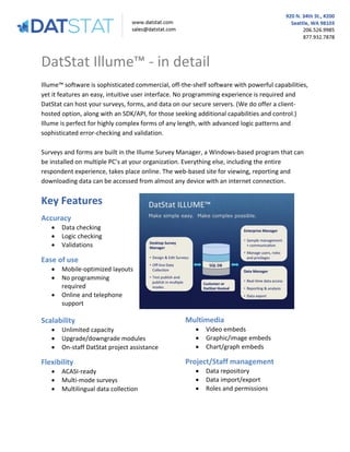 DatStat Illume™ - in detail
Illume™ software is sophisticated commercial, off-the-shelf software with powerful capabilities,
yet it features an easy, intuitive user interface. No programming experience is required and
DatStat can host your surveys, forms, and data on our secure servers. (We do offer a clienthosted option, along with an SDK/API, for those seeking additional capabilities and control.)
Illume is perfect for highly complex forms of any length, with advanced logic patterns and
sophisticated error-checking and validation.
Surveys and forms are built in the Illume Survey Manager, a Windows-based program that can
be installed on multiple PC’s at your organization. Everything else, including the entire
respondent experience, takes place online. The web-based site for viewing, reporting and
downloading data can be accessed from almost any device with an internet connection.

Key Features
Accuracy




Data checking
Logic checking
Validations

Ease of use




Mobile-optimized layouts
No programming
required
Online and telephone
support

Scalability




Unlimited capacity
Upgrade/downgrade modules
On-staff DatStat project assistance

Flexibility




ACASI-ready
Multi-mode surveys
Multilingual data collection

Multimedia




Video embeds
Graphic/image embeds
Chart/graph embeds

Project/Staff management




Data repository
Data import/export
Roles and permissions

 