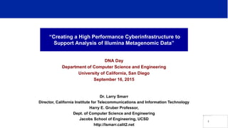 “Creating a High Performance Cyberinfrastructure to
Support Analysis of Illumina Metagenomic Data”
DNA Day
Department of Computer Science and Engineering
University of California, San Diego
September 16, 2015
Dr. Larry Smarr
Director, California Institute for Telecommunications and Information Technology
Harry E. Gruber Professor,
Dept. of Computer Science and Engineering
Jacobs School of Engineering, UCSD
http://lsmarr.calit2.net
1
 