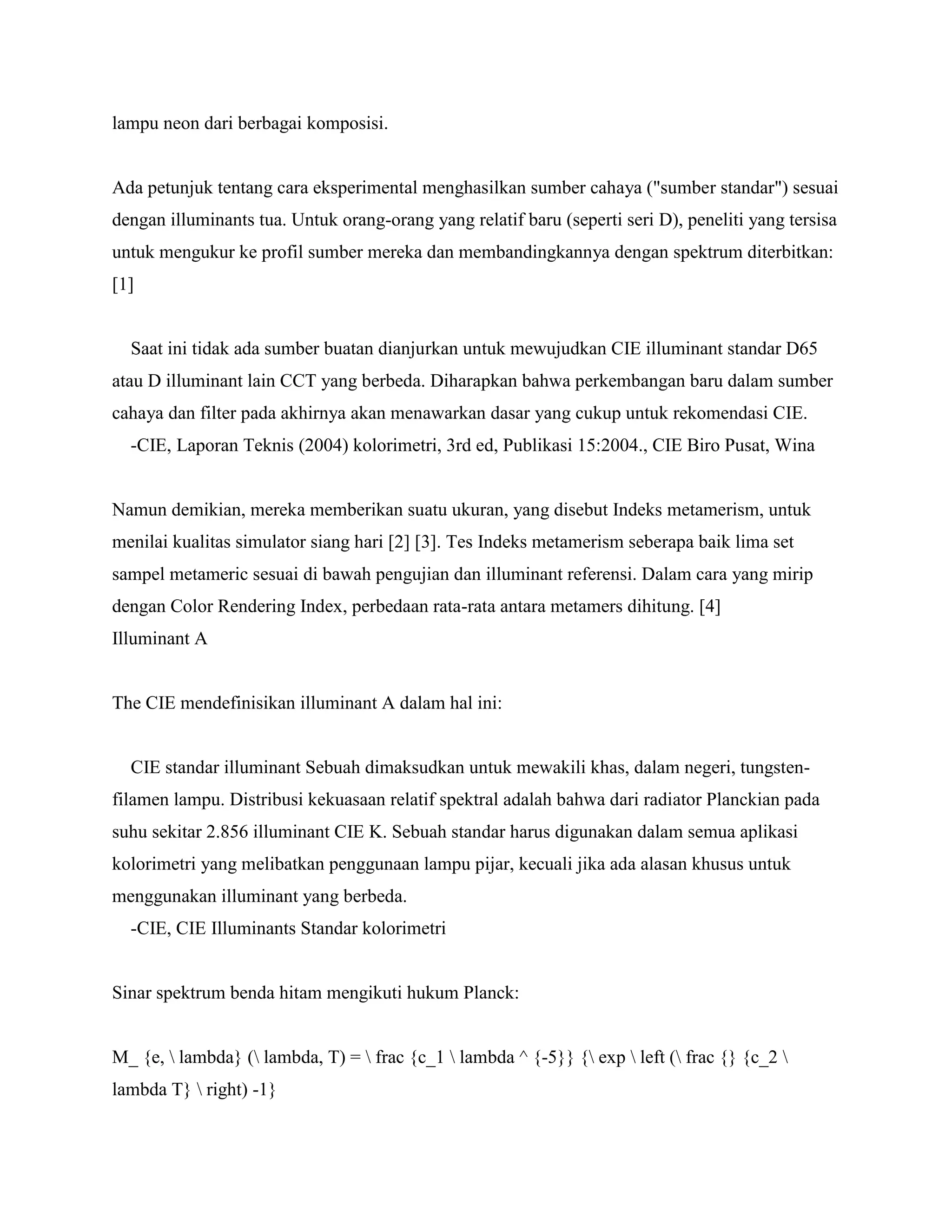 lampu neon dari berbagai komposisi.


Ada petunjuk tentang cara eksperimental menghasilkan sumber cahaya ("sumber standar") sesuai
dengan illuminants tua. Untuk orang-orang yang relatif baru (seperti seri D), peneliti yang tersisa
untuk mengukur ke profil sumber mereka dan membandingkannya dengan spektrum diterbitkan:
[1]


  Saat ini tidak ada sumber buatan dianjurkan untuk mewujudkan CIE illuminant standar D65
atau D illuminant lain CCT yang berbeda. Diharapkan bahwa perkembangan baru dalam sumber
cahaya dan filter pada akhirnya akan menawarkan dasar yang cukup untuk rekomendasi CIE.
  -CIE, Laporan Teknis (2004) kolorimetri, 3rd ed, Publikasi 15:2004., CIE Biro Pusat, Wina


Namun demikian, mereka memberikan suatu ukuran, yang disebut Indeks metamerism, untuk
menilai kualitas simulator siang hari [2] [3]. Tes Indeks metamerism seberapa baik lima set
sampel metameric sesuai di bawah pengujian dan illuminant referensi. Dalam cara yang mirip
dengan Color Rendering Index, perbedaan rata-rata antara metamers dihitung. [4]
Illuminant A


The CIE mendefinisikan illuminant A dalam hal ini:


  CIE standar illuminant Sebuah dimaksudkan untuk mewakili khas, dalam negeri, tungsten-
filamen lampu. Distribusi kekuasaan relatif spektral adalah bahwa dari radiator Planckian pada
suhu sekitar 2.856 illuminant CIE K. Sebuah standar harus digunakan dalam semua aplikasi
kolorimetri yang melibatkan penggunaan lampu pijar, kecuali jika ada alasan khusus untuk
menggunakan illuminant yang berbeda.
  -CIE, CIE Illuminants Standar kolorimetri


Sinar spektrum benda hitam mengikuti hukum Planck:


M_ {e,  lambda} ( lambda, T) =  frac {c_1  lambda ^ {-5}} { exp  left ( frac {} {c_2 
lambda T}  right) -1}
 