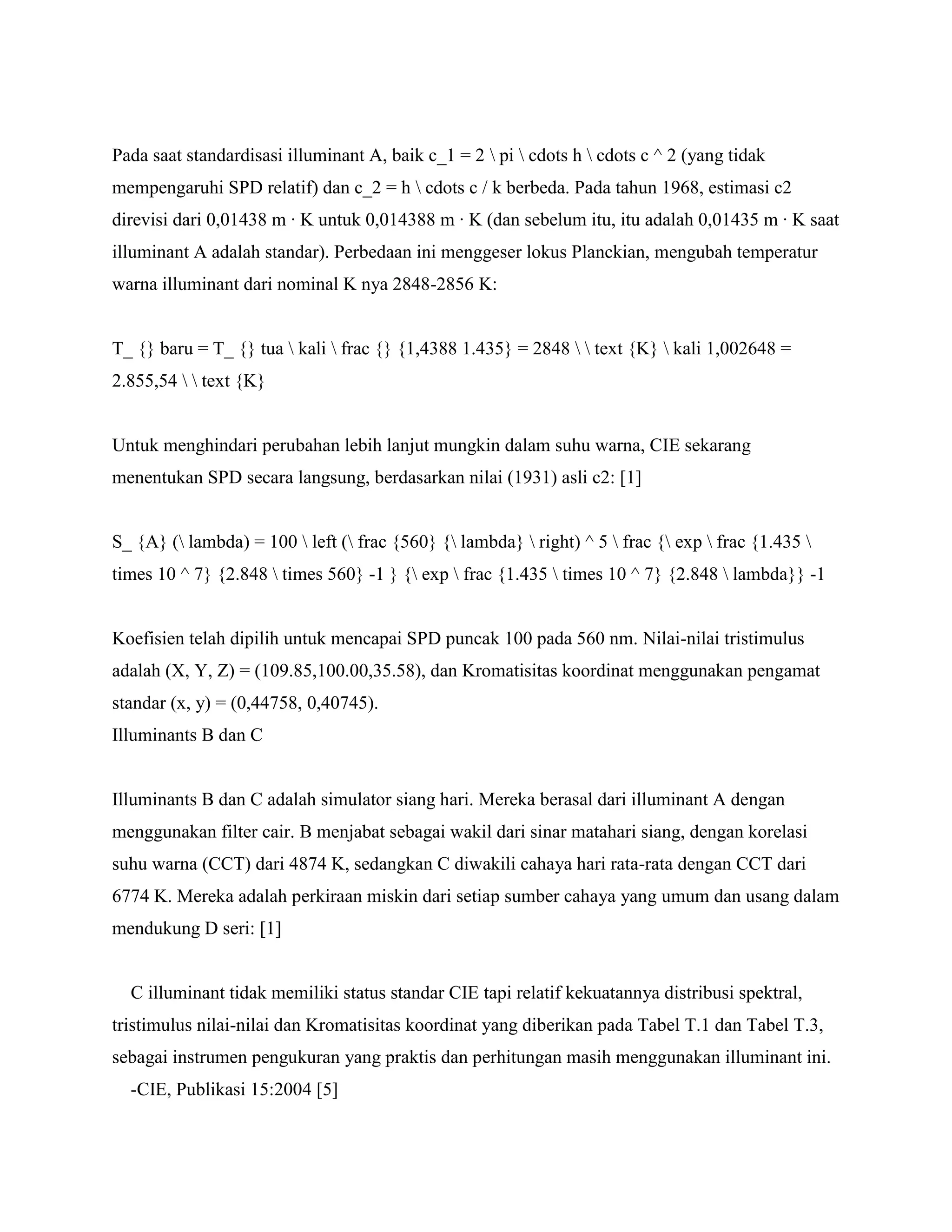 Pada saat standardisasi illuminant A, baik c_1 = 2  pi  cdots h  cdots c ^ 2 (yang tidak
mempengaruhi SPD relatif) dan c_2 = h  cdots c / k berbeda. Pada tahun 1968, estimasi c2
direvisi dari 0,01438 m · K untuk 0,014388 m · K (dan sebelum itu, itu adalah 0,01435 m · K saat
illuminant A adalah standar). Perbedaan ini menggeser lokus Planckian, mengubah temperatur
warna illuminant dari nominal K nya 2848-2856 K:


T_ {} baru = T_ {} tua  kali  frac {} {1,4388 1.435} = 2848   text {K}  kali 1,002648 =
2.855,54   text {K}


Untuk menghindari perubahan lebih lanjut mungkin dalam suhu warna, CIE sekarang
menentukan SPD secara langsung, berdasarkan nilai (1931) asli c2: [1]


S_ {A} ( lambda) = 100  left ( frac {560} { lambda}  right) ^ 5  frac { exp  frac {1.435 
times 10 ^ 7} {2.848  times 560} -1 } { exp  frac {1.435  times 10 ^ 7} {2.848  lambda}} -1


Koefisien telah dipilih untuk mencapai SPD puncak 100 pada 560 nm. Nilai-nilai tristimulus
adalah (X, Y, Z) = (109.85,100.00,35.58), dan Kromatisitas koordinat menggunakan pengamat
standar (x, y) = (0,44758, 0,40745).
Illuminants B dan C


Illuminants B dan C adalah simulator siang hari. Mereka berasal dari illuminant A dengan
menggunakan filter cair. B menjabat sebagai wakil dari sinar matahari siang, dengan korelasi
suhu warna (CCT) dari 4874 K, sedangkan C diwakili cahaya hari rata-rata dengan CCT dari
6774 K. Mereka adalah perkiraan miskin dari setiap sumber cahaya yang umum dan usang dalam
mendukung D seri: [1]


  C illuminant tidak memiliki status standar CIE tapi relatif kekuatannya distribusi spektral,
tristimulus nilai-nilai dan Kromatisitas koordinat yang diberikan pada Tabel T.1 dan Tabel T.3,
sebagai instrumen pengukuran yang praktis dan perhitungan masih menggunakan illuminant ini.
  -CIE, Publikasi 15:2004 [5]
 