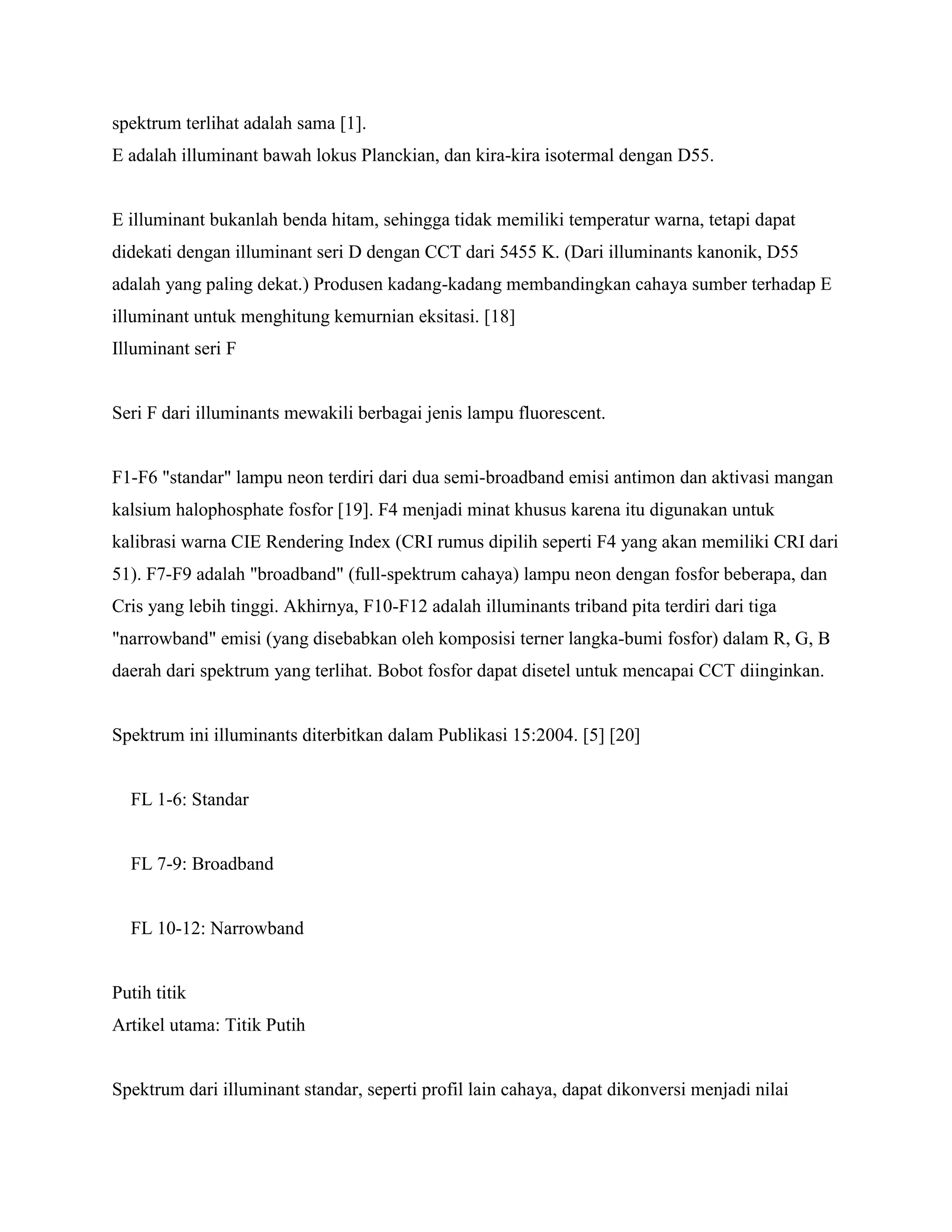 spektrum terlihat adalah sama [1].
E adalah illuminant bawah lokus Planckian, dan kira-kira isotermal dengan D55.


E illuminant bukanlah benda hitam, sehingga tidak memiliki temperatur warna, tetapi dapat
didekati dengan illuminant seri D dengan CCT dari 5455 K. (Dari illuminants kanonik, D55
adalah yang paling dekat.) Produsen kadang-kadang membandingkan cahaya sumber terhadap E
illuminant untuk menghitung kemurnian eksitasi. [18]
Illuminant seri F


Seri F dari illuminants mewakili berbagai jenis lampu fluorescent.


F1-F6 "standar" lampu neon terdiri dari dua semi-broadband emisi antimon dan aktivasi mangan
kalsium halophosphate fosfor [19]. F4 menjadi minat khusus karena itu digunakan untuk
kalibrasi warna CIE Rendering Index (CRI rumus dipilih seperti F4 yang akan memiliki CRI dari
51). F7-F9 adalah "broadband" (full-spektrum cahaya) lampu neon dengan fosfor beberapa, dan
Cris yang lebih tinggi. Akhirnya, F10-F12 adalah illuminants triband pita terdiri dari tiga
"narrowband" emisi (yang disebabkan oleh komposisi terner langka-bumi fosfor) dalam R, G, B
daerah dari spektrum yang terlihat. Bobot fosfor dapat disetel untuk mencapai CCT diinginkan.


Spektrum ini illuminants diterbitkan dalam Publikasi 15:2004. [5] [20]


  FL 1-6: Standar


  FL 7-9: Broadband


  FL 10-12: Narrowband


Putih titik
Artikel utama: Titik Putih


Spektrum dari illuminant standar, seperti profil lain cahaya, dapat dikonversi menjadi nilai
 