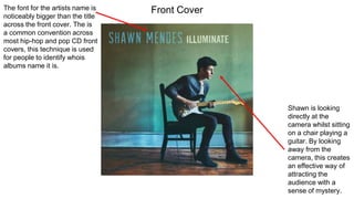 The font for the artists name is
noticeably bigger than the title
across the front cover. The is
a common convention across
most hip-hop and pop CD front
covers, this technique is used
for people to identify whois
albums name it is.
Shawn is looking
directly at the
camera whilst sitting
on a chair playing a
guitar. By looking
away from the
camera, this creates
an effective way of
attracting the
audience with a
sense of mystery.
Front Cover
 