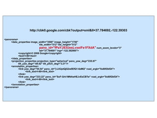 http://cbk0.google.com/cbk?output=xml&ll=37.784692,-122.39303 <panorama> <data_properties image_width="3500" image_height="1750"   tile_width="512" tile_height="512"  pano_id="fPaYJ83UesLvxeiFe1FXdA"  num_zoom_levels="3"  lat="37.784691" lng="-122.392995"> <copyright>© 2008 Google</copyright> <text>I-80</text> </data_properties> <projection_properties projection_type="spherical" pano_yaw_deg="235.97"  tilt_yaw_deg="-84.62" tilt_pitch_deg="3.21"/> <annotation_properties> <link yaw_deg="55.54" pano_id="j-LK2ptQjG2w0EfQ1-6zMQ" road_argb="0x80f2bf24"> <link_text>I-80</link_text> </link> <link yaw_deg="233.22" pano_id="SoF-Grk1MNAwHEJvEsCBTw" road_argb="0x80f2bf24"> <link_text>I-80</link_text> </link> </annotation_properties> </panorama> 