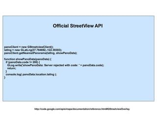 http://code.google.com/apis/maps/documentation/reference.html#GStreetviewOverlay Official StreetView API panoClient = new GStreetviewClient();  latlng = new GLatLng(37.784692,-122.39303);  panoClient.getNearestPanorama(latlng, showPanoData); function showPanoData(panoData) { if (panoData.code != 200) { GLog.write('showPanoData: Server rejected with code: ' + panoData.code); return; } console.log( panoData.location.latlng ); } 