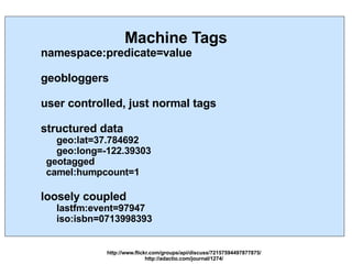 Machine Tags namespace:predicate=value geobloggers user controlled, just normal tags structured data geo:lat=37.784692 geo:long=-122.39303 geotagged camel:humpcount=1 loosely coupled lastfm:event=97947 iso:isbn=0713998393 http://www.flickr.com/groups/api/discuss/72157594497877875/ http://adactio.com/journal/1274/ 