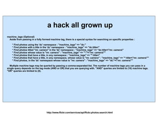 machine_tags (Optional) Aside from passing in a fully formed machine tag, there is a special syntax for searching on specific properties : * Find photos using the 'dc' namespace : "machine_tags" => "dc:" * Find photos with a title in the 'dc' namespace : "machine_tags" => "dc:title=" * Find photos titled "mr. camera" in the 'dc' namespace : "machine_tags" => "dc:title=\"mr. camera\" * Find photos whose value is "mr. camera" : "machine_tags" => "*:*=\"mr. camera\"" * Find photos that have a title, in any namespace : "machine_tags" => "*:title=" * Find photos that have a title, in any namespace, whose value is "mr. camera" : "machine_tags" => "*:title=\"mr. camera\"" * Find photos, in the 'dc' namespace whose value is "mr. camera" : "machine_tags" => "dc:*=\"mr. camera\"" Multiple machine tags may be queried by passing a comma-separated list. The number of machine tags you can pass in a single query depends on the tag mode (AND or OR) that you are querying with. "AND" queries are limited to (16) machine tags. "OR" queries are limited to (8). http://www.flickr.com/services/api/flickr.photos.search.html a hack all grown up 