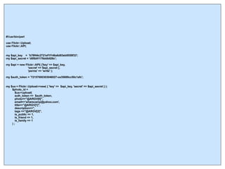 #!/usr/bin/perl use Flickr::Upload; use Flickr::API; my $api_key  =  'b78f44c2721ef1f146a6d83eb9559f33';  my $api_secret = 'd05b91178ddb026c'; my $api = new Flickr::API( {'key' => $api_key,  'secret' => $api_secret }, 'perms' => 'write' ); my $auth_token = '72157600303046027-ce35689cc50c1afc'; my $ua = Flickr::Upload->new( { 'key' =>  $api_key, 'secret' => $api_secret } ); $photo_id = $ua->upload( auth_token =>  $auth_token, photo=>"@ARGV[0]",  email=>'wherecamp@yahoo.com', title=>"@ARGV[1]", description=>'', tags =>"@ARGV[2]", is_public => 1, is_friend => 1, is_family => 1 ) ; 
