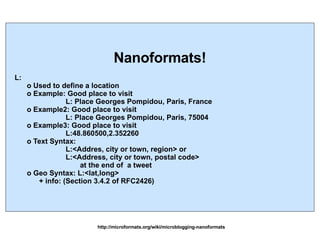 http://microformats.org/wiki/microblogging-nanoformats Nanoformats! L: o Used to define a location o Example: Good place to visit  L: Place Georges Pompidou, Paris, France o Example2: Good place to visit  L: Place Georges Pompidou, Paris, 75004 o Example3: Good place to visit  L:48.860500,2.352260 o Text Syntax:  L:<Addres, city or town, region> or L:<Address, city or town, postal code>  at the end of  a tweet o Geo Syntax: L:<lat,long> + info: (Section 3.4.2 of RFC2426) 