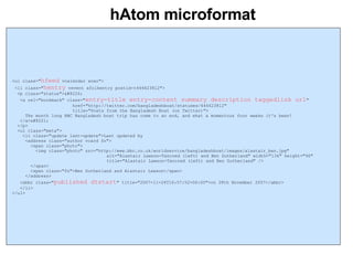 hAtom microformat <ul class=" hfeed  vcalendar xoxo"> <li class=" hentry  vevent xfolkentry postid-t444623812"> <p class="status">“ <a rel="bookmark" class=" entry-title entry-content summary description taggedlink url "  href="http://twitter.com/bangladeshboat/statuses/444623812"  title="Posts from the Bangladesh Boat (on Twitter)"> The month long BBC Bangladesh boat trip has come to an end, and what a momentous four weeks it's been! </a>” </p> <ul class="meta"> <li class="update last-update">Last updated by  <address class="author vcard fn"> <span class="photo"> <img class="photo" src="http://www.bbc.co.uk/worldservice/bangladeshboat/images/alastair_ben.jpg"        alt="Alastair Lawson-Tancred (left) and Ben Sutherland" width="134" height="96"    title="Alastair Lawson-Tancred (left) and Ben Sutherland" /> </span> <span class="fn">Ben Sutherland and Alastair Lawson</span> </address> <abbr class=" published dtstart " title="2007-11-26T16:57:52+06:00">on 28th November 2007</abbr> </li> </ul> 