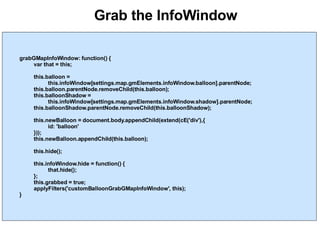 Grab the InfoWindow grabGMapInfoWindow: function() { var that = this; this.balloon =  this.infoWindow[settings.map.gmElements.infoWindow.balloon].parentNode; this.balloon.parentNode.removeChild(this.balloon); this.balloonShadow =  this.infoWindow[settings.map.gmElements.infoWindow.shadow].parentNode; this.balloonShadow.parentNode.removeChild(this.balloonShadow); this.newBalloon = document.body.appendChild(extend(cE('div'),{ id: 'balloon' })); this.newBalloon.appendChild(this.balloon); this.hide(); this.infoWindow.hide = function() { that.hide(); }; this.grabbed = true; applyFilters('customBalloonGrabGMapInfoWindow', this); } 