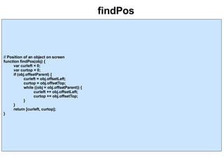 findPos // Position of an object on screen function findPos(obj) { var curleft = 0; var curtop = 0; if (obj.offsetParent) { curleft = obj.offsetLeft; curtop = obj.offsetTop; while ((obj = obj.offsetParent)) { curleft += obj.offsetLeft; curtop += obj.offsetTop; } } return [curleft, curtop]; } 