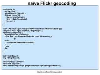 naïve Flickr geocoding http://brainoff.com/flickr/geocodrer/ sub handle_fl { my ($e, %attr); parseElem(\$e,\%attr,@_); if ($e eq "photo") { $lat += $attr{'latitude'}; $lng += $attr{'longitude'}; $count++; } } $ua = LWP::UserAgent->new('worldKit','http://brainoff.com/worldkit/ @'); $response = $ua->get( $flickrurl . "tags=$tags" ); if (defined($response)) { if ($response->is_success()) { $xp = new XML::Parser(Handlers => {Start => \&handle_fl, }); eval { $xp->parse($response->content); }; } else { die; } } $lat = $lat / $count; $lng = $lng / $count; print "<b>$tags</b><br>"; print "$lat, $lng<br>"; print "<a href='http://maps.google.com/maps?q=$lat,$lng'>GMap</a>"; 