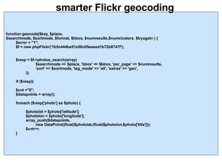 smarter Flickr geocoding function geocode($key, $place,  $searchmode, $sortmode, $format, $bbox, $numresults,$numclusters, $tryagain ) { $error = "1"; $f = new phpFlickr('1b5c444be51e50c05eeeed1b72b8747f'); $resp = $f->photos_search(array(  $searchmode => $place, 'bbox' => $bbox, 'per_page' => $numresults,  'sort' => $sortmode, 'tag_mode' => 'all', 'extras' => 'geo', )); if ($resp){ $cnt ="0"; $datapoints = array(); foreach ($resp['photo'] as $photo) { $photolat = $photo['latitude']; $photolon = $photo['longitude']; array_push($datapoints,  new DataPoint((float)$photolat,(float)$photolon,$photo['title'])); $cnt++; } 