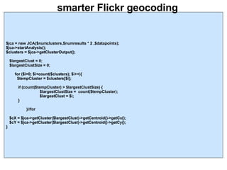 smarter Flickr geocoding $jca = new JCA($numclusters,$numresults * 2 ,$datapoints); $jca->startAnalysis(); $clusters = $jca->getClusterOutput(); $largestClust = 0; $largestClustSize = 0; for ($i=0; $i<count($clusters); $i++){ $tempCluster = $clusters[$i]; if (count($tempCluster) > $largestClustSize) {   $largestClustSize =  count($tempCluster);   $largestClust = $i; } }//for $cX = $jca->getCluster($largestClust)->getCentroid()->getCx(); $cY = $jca->getCluster($largestClust)->getCentroid()->getCy(); } 