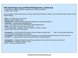 http://geothings.ning.com/Flickr/flickrgeocodr_cluster.php to output more detailed information regarding the clusters themselves  in REST XML or JSON. You will need to create a query string. The only required key-value pair is "place", and it will use the other values on their default settings. *  place  = the placename to search for. *  format = json|xml (default xml). *  searchmode  = tags|text (default tags) (text searchs tags, title and description). *  sortmode  = interestingness-desc|relevance| (or any other values from Flickr API)(default interestingness-desc). *  bbox  = any min_lon, min_lat, max_lon, max_lat Comma separated, no spaces. Good for limiting to continent / country. (default world -180.0,-90.0,180.0,90.0). *  numresults  = 5 to 500 (default 50) Number of photo results to process from  Flickr, more will slow things down,  but may increase sample size, and accuracy. *  numclusters  = 2 to 20 (default 3) Number of clusters to use internally, experiment with this, I find 3 and 4 fine. *  xn_auth =no - a Ning tweak to bypass Ning authenitcation, speeds things up. *  showpoints  = true|false (defaults to false) Returns photos in each cluster (link to photo, and link url) *  showclusters  = true|false (defaults to true) format = xml or json (default is xml)  http://geocodr.net/FlickrGeocodrDocs.php 