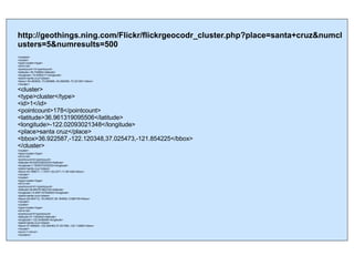 http://geothings.ning.com/Flickr/flickrgeocodr_cluster.php?place=santa+cruz&numclusters=5&numresults=500 <clusters> <cluster> <type>cluster</type> <id>0</id> <pointcount>10</pointcount> <latitude>-49.734894</latitude> <longitude>-72.9383211</longitude> <place>santa cruz</place> <bbox>-50.483625,-73.280869,-49.280298,-72.321281</bbox> </cluster> <cluster> <type>cluster</type> <id>1</id> <pointcount>178</pointcount> <latitude>36.961319095506</latitude> <longitude>-122.02093021348</longitude> <place>santa cruz</place> <bbox>36.922587,-122.120348,37.025473,-121.854225</bbox> </cluster> <cluster> <type>cluster</type> <id>2</id> <pointcount>6</pointcount> <latitude>49.930333833333</latitude> <longitude>1.7630273333333</longitude> <place>santa cruz</place> <bbox>43.769071,-1.70371,53.4371,11.261426</bbox> </cluster> <cluster> <type>cluster</type> <id>3</id> <pointcount>51</pointcount> <latitude>38.893761862745</latitude> <longitude>-9.4491147254902</longitude> <place>santa cruz</place> <bbox>28.454712,-16.249337,39.164552,-5.990155</bbox> </cluster> <cluster> <type>cluster</type> <id>4</id> <pointcount>5</pointcount> <latitude>37.1452402</latitude> <longitude>-122.2436208</longitude> <place>santa cruz</place> <bbox>37.000924,-122.394363,37.251595,-122.112962</bbox> </cluster> <error>1</error> </clusters>  