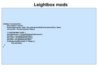 Leightbox mods initialize: function(ctrl) { this.content = ctrl.rel; Event.observe(ctrl, 'click', this.activate.bindAsEventListener(this), false); ctrl.onclick = function(){return false;}; /* CUSTOM MAP CODE */ this.latlonzoom = ctrl.getAttribute('latlonzoom'); this.filter = ctrl.getAttribute('filter'); this.guid = ctrl.getAttribute('guid'); this.edit = ctrl.getAttribute('edit'); if (window.location.hash == "#map") { this.activate(); } } 