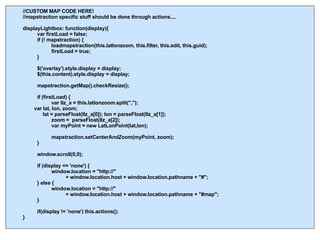 //CUSTOM MAP CODE HERE! //mapstraction specific stuff should be done through actions.... displayLightbox: function(display){ var firstLoad = false; if (! mapstraction) { loadmapstraction(this.latlonzoom, this.filter, this.edit, this.guid); firstLoad = true; } $('overlay').style.display = display; $(this.content).style.display = display; mapstraction.getMap().checkResize(); if (firstLoad) { var llz_a = this.latlonzoom.split(",");   var lat, lon, zoom;     lat = parseFloat(llz_a[0]); lon = parseFloat(llz_a[1]);  zoom =  parseFloat(llz_a[2]); var myPoint = new LatLonPoint(lat,lon); mapstraction.setCenterAndZoom(myPoint, zoom); } window.scroll(0,0);  if (display == 'none') { window.location = "http://"  + window.location.host + window.location.pathname + "#"; } else { window.location = "http://"  + window.location.host + window.location.pathname + "#map"; } if(display != 'none') this.actions(); } 