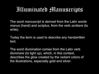 Illuminated Manuscripts The word  manuscript  is derived from the Latin words  manus  (hand) and  scriptus , from the verb  scribere  (to write).  Today the term is used to describe any handwritten text.  The word  illumination  comes from the Latin verb  illuminare  (to light up), which, in this context, describes the glow created by the radiant colors of the illustrations, especially gold and silver.  