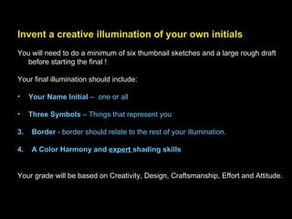 Invent a creative illumination of your own initials   You will need to do a minimum of six thumbnail sketches and a large rough draft before starting the final ! Your final illumination should include: Your Name Initial  –  one or all Three Symbols  – Things that represent you 3.  Border  - border should relate to the rest of your illumination. 4.  A Color Harmony and  expert  shading skills Your grade will be based on Creativity, Design, Craftsmanship, Effort and Attitude. 