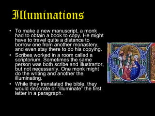 Illuminations   from the Middle Ages To make a new manuscript, a monk had to obtain a book to copy. He might have to travel quite a distance to borrow one from another monastery, and even stay there to do his copying.  Scribes worked in a room called a scriptorium. Sometimes the same person was both scribe and illustrartor, but not necessarily. One monk might do the writing and another the illuminating. While they translated the bible, they would decorate or “illuminate” the first letter in a paragraph. 