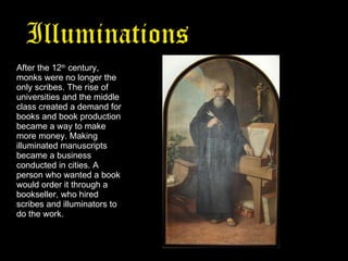 Illuminations   from the Middle Ages After the 12 th  century, monks were no longer the only scribes. The rise of universities and the middle class created a demand for books and book production became a way to make more money. Making illuminated manuscripts became a business conducted in cities. A person who wanted a book would order it through a bookseller, who hired scribes and illuminators to do the work. 