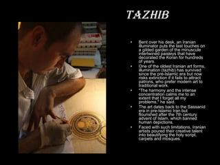 Bent over his desk, an Iranian illuminator puts the last touches on a gilded garden of the minuscule intertwined paisleys that have decorated the Koran for hundreds of years. One of the oldest Iranian art forms, illumination (tazhib) has survived since the pre-Islamic era but now risks extinction if it fails to attract patrons, who prefer modern art to traditional work. "The harmony and the intense concentration calms me to an extent that I forget all my problems," he said. The art dates back to the Sassanid era in pre-Islamic Iran but flourished after the 7th century advent of Islam, which banned human depictions. Faced with such limitations, Iranian artists poured their creative talent into beautifying the holy script, carpets and mosques. Tazhib 
