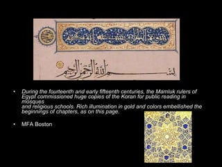 During the fourteenth and early fifteenth centuries, the Mamluk rulers of  Egypt commissioned huge copies of the Koran for public reading in mosques  and religious schools. Rich illumination in gold and colors embellished the  beginnings of chapters, as on this page.   MFA Boston 