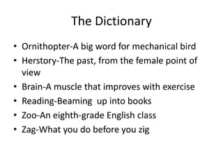 The Dictionary
• Ornithopter-A big word for mechanical bird
• Herstory-The past, from the female point of
view
• Brain-A muscle that improves with exercise
• Reading-Beaming up into books
• Zoo-An eighth-grade English class
• Zag-What you do before you zig