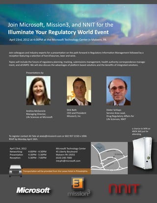 Join Microsoft, Mission3, and NNIT for the
Illuminate Your Regulatory World Event
April 23rd, 2012 at 4:00PM at the Microsoft Technology Center in Malvern, PA



Join colleagues and industry experts for a presentation on the path forward in Regulatory Information Management followed by a
reception featuring a selection of hors’d’oeurves, beer and wine.

Topics will include the future of regulatory planning, tracking, submissions management, health authority correspondence manage-
ment, and xEVMPD. We will also discuss the advantages of platform based solutions and the beneﬁts of integrated solutions.


                Presentations by




                Andrea McGonicle                           Dirk Beth                                   Dieter Schlaps
                Managing Director,                         CEO and President                           Service Area Lead,
                Life Sciences at Microsoft                 Mission3, Inc                               Drug Regulatory Aﬀairs for
                                                                                                       Life Sciences, NNIT


                                                                                                                                                          a chance to WIN an
                                                                                                                                                          XBOX 360 just for
                                                                                                                                                          attending.
To register contact Ali Tate at atate@mission3.com or 602 957 2150 x 1006
RSVP by Monday April 16th.

                                                                                     Valley Creek
April 23rd, 2012                               Microsoft Technology Center                Park

                                                                                                                       Stream P k wy
Networking:      4:00PM - 4:30PM               45 Liberty Boulevard                                    Va lle
                                                                                                              y


Presentation     4:30PM - 5:30PM               Malvern PA 19355                                                                        45 Liberty Blvd.
                                                                                      N. M




Reception:       5:30PM - 7:00PM               (610) 240-7000
                                                                                       o reh a




                                                                                                                     rty D r.
                                                                                                            L ib e
                                               mtcphi@microsoft.com
                                                                                         l l Rd




                                                                                                  29                            Rd .
                                                                                                                           o rd
                                                                                                                       esf
                                                                                                              w   ed
                                                                                                       E   .S


                                                                                                                         202
             Transportation will be provided from the Loews Hotel in Philadelphia.
 