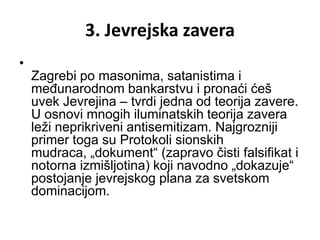 3. Jevrejska zavera
•
    Zagrebi po masonima, satanistima i
    međunarodnom bankarstvu i pronaći ćeš
    uvek Jevrejina – tvrdi jedna od teorija zavere.
    U osnovi mnogih iluminatskih teorija zavera
    leži neprikriveni antisemitizam. Najgrozniji
    primer toga su Protokoli sionskih
    mudraca, „dokument“ (zapravo čisti falsifikat i
    notorna izmišljotina) koji navodno „dokazuje“
    postojanje jevrejskog plana za svetskom
    dominacijom.
 
