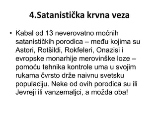 4.Satanistička krvna veza
• Kabal od 13 neverovatno moćnih
  satanističkih porodica – među kojima su
  Astori, Rotšildi, Rokfeleri, Onazisi i
  evropske monarhije merovinške loze –
  pomoću tehnika kontrole uma u svojim
  rukama čvrsto drže naivnu svetsku
  populaciju. Neke od ovih porodica su ili
  Jevreji ili vanzemaljci, a možda oba!
 