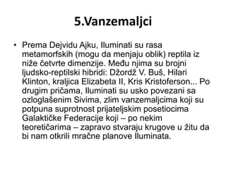 5.Vanzemaljci
• Prema Dejvidu Ajku, Iluminati su rasa
  metamorfskih (mogu da menjaju oblik) reptila iz
  niže četvrte dimenzije. Među njima su brojni
  ljudsko-reptilski hibridi: Džordž V. Buš, Hilari
  Klinton, kraljica Elizabeta II, Kris Kristoferson... Po
  drugim pričama, Iluminati su usko povezani sa
  ozloglašenim Sivima, zlim vanzemaljcima koji su
  potpuna suprotnost prijateljskim posetiocima
  Galaktičke Federacije koji – po nekim
  teoretičarima – zapravo stvaraju krugove u žitu da
  bi nam otkrili mračne planove Iluminata.
 